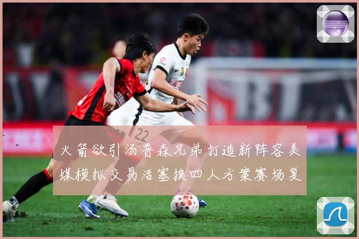 火箭欲引汤普森兄弟打造新阵容美媒模拟交易活塞换四人方案赛场复盘