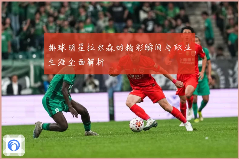 排球明星拉尔森的精彩瞬间与职业生涯全面解析