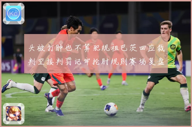 头被打肿也不算犯规祖巴茨回应裁判空接判罚记牢抡肘规则赛场复盘