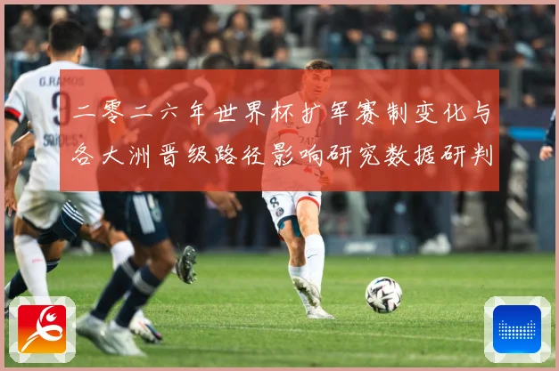 二零二六年世界杯扩军赛制变化与各大洲晋级路径影响研究数据研判
